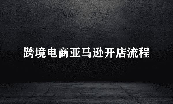 跨境电商亚马逊开店流程