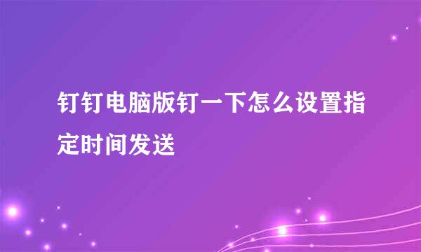 钉钉电脑版钉一下怎么设置指定时间发送
