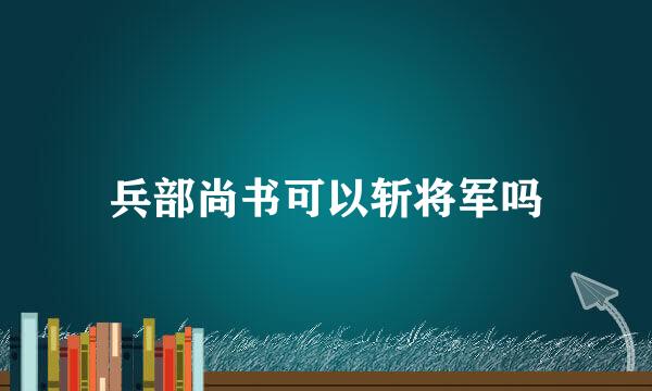 兵部尚书可以斩将军吗