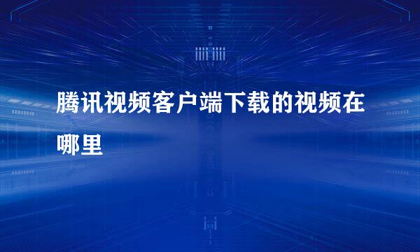 腾讯视频客户端下载的视频在哪里