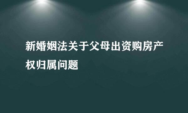 新婚姻法关于父母出资购房产权归属问题